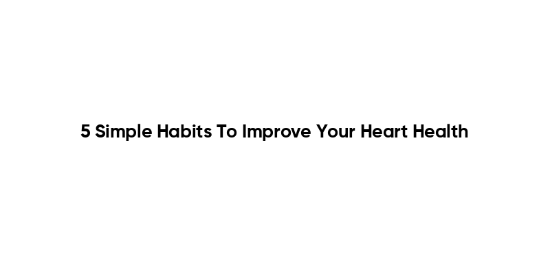 5 Simple Habits To Improve Your Heart Health