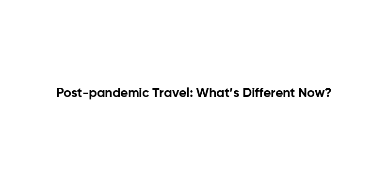 Post-pandemic Travel: What’s Different Now?